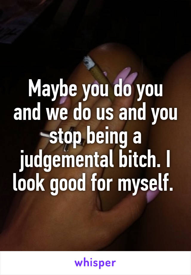 Maybe you do you and we do us and you stop being a judgemental bitch. I look good for myself. 