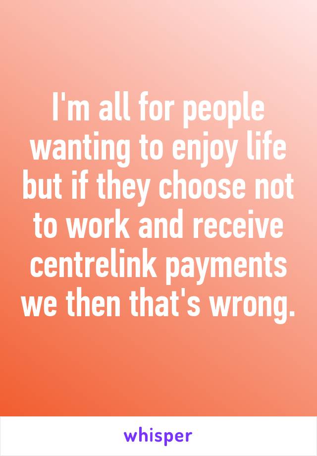 I'm all for people wanting to enjoy life but if they choose not to work and receive centrelink payments we then that's wrong. 