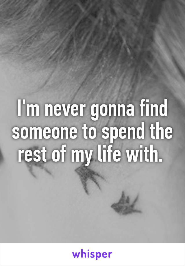 I'm never gonna find someone to spend the rest of my life with. 