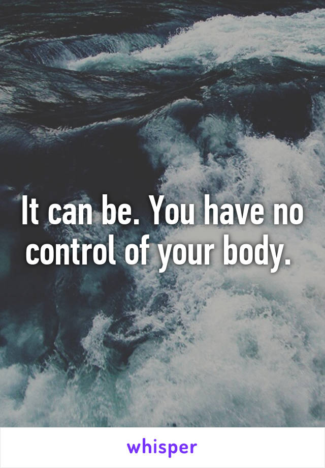 It can be. You have no control of your body. 