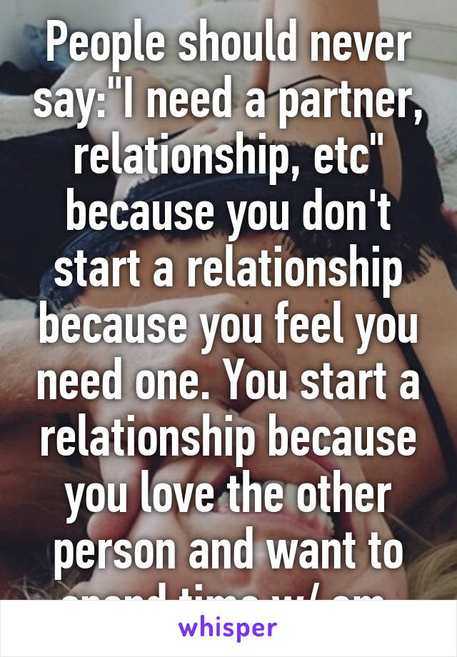 People should never say:"I need a partner, relationship, etc" because you don't start a relationship because you feel you need one. You start a relationship because you love the other person and want to spend time w/ em.