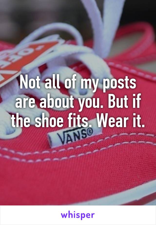 Not all of my posts are about you. But if the shoe fits. Wear it. 