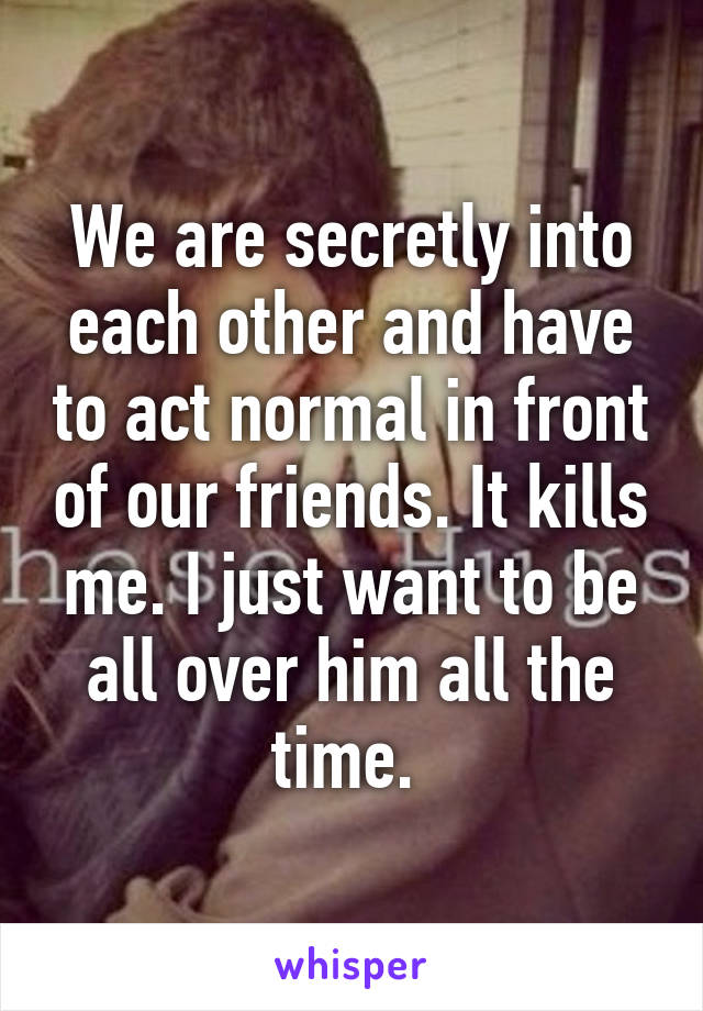 We are secretly into each other and have to act normal in front of our friends. It kills me. I just want to be all over him all the time. 