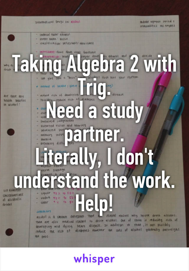 Taking Algebra 2 with Trig.
Need a study partner.
Literally, I don't understand the work.
Help!