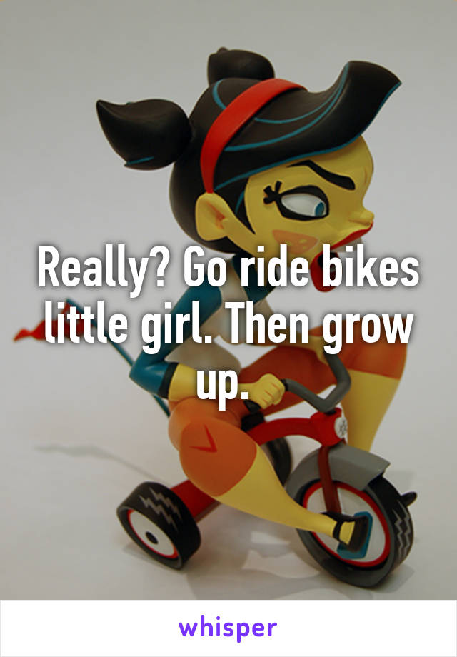 Really? Go ride bikes little girl. Then grow up. 