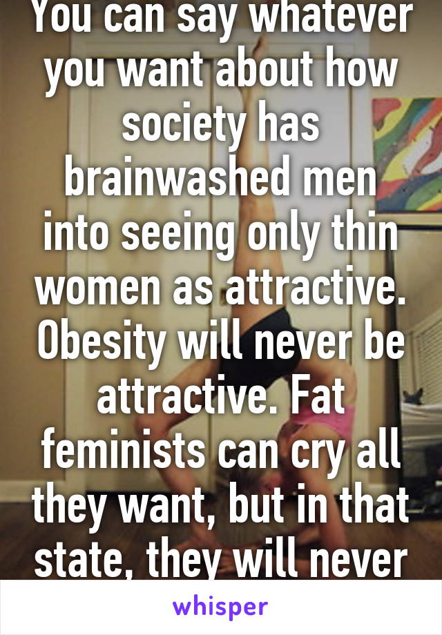 You can say whatever you want about how society has brainwashed men into seeing only thin women as attractive. Obesity will never be attractive. Fat feminists can cry all they want, but in that state, they will never be pretty. 