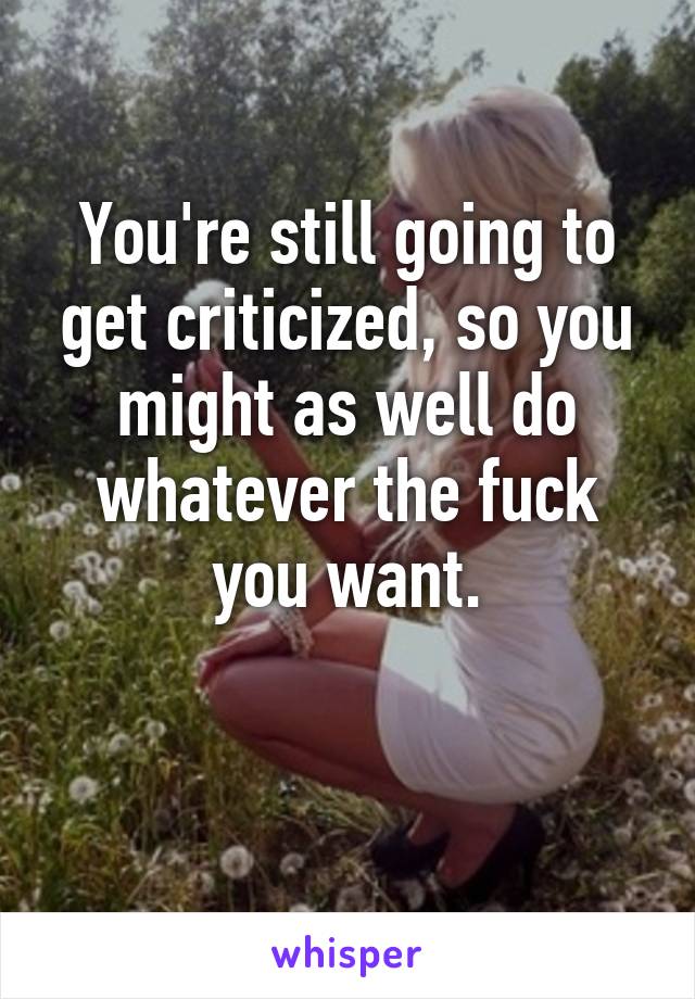 You're still going to get criticized, so you might as well do whatever the fuck you want.

