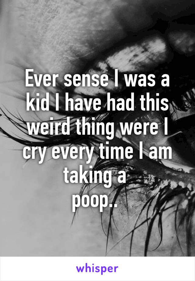 Ever sense I was a kid I have had this weird thing were I cry every time I am taking a 
poop.. 