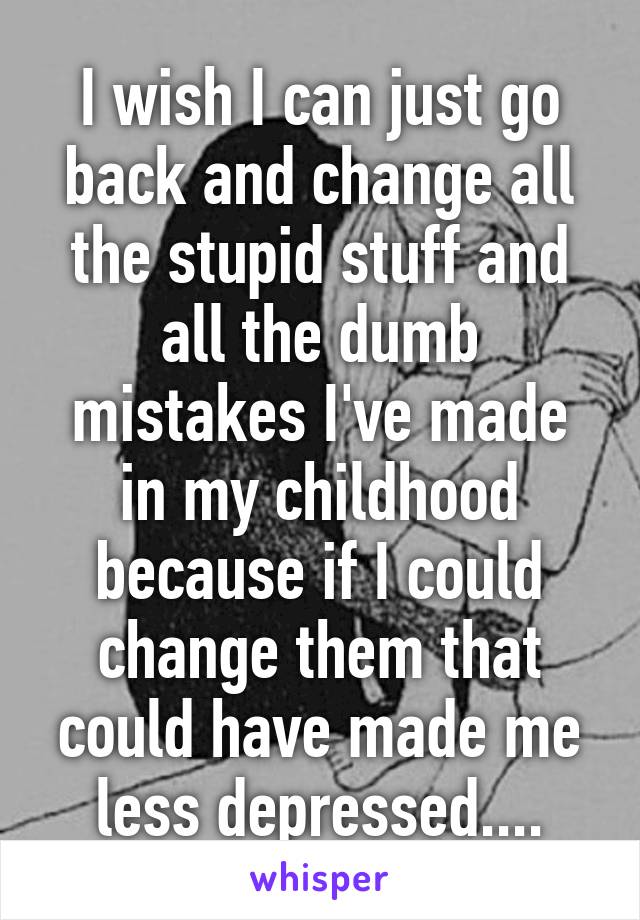 I wish I can just go back and change all the stupid stuff and all the dumb mistakes I've made in my childhood because if I could change them that could have made me less depressed....