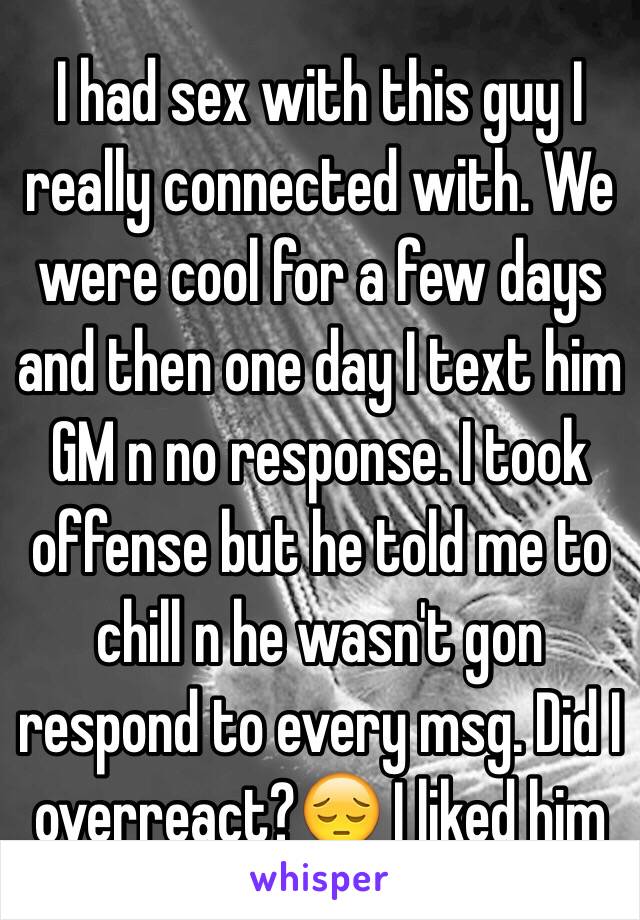 I had sex with this guy I really connected with. We were cool for a few days and then one day I text him GM n no response. I took offense but he told me to chill n he wasn't gon respond to every msg. Did I overreact?😔 I liked him