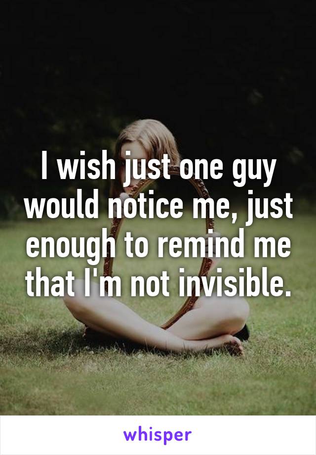 I wish just one guy would notice me, just enough to remind me that I'm not invisible.