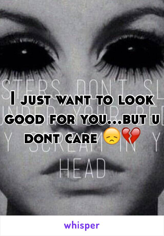 I just want to look good for you...but u dont care 😞💔