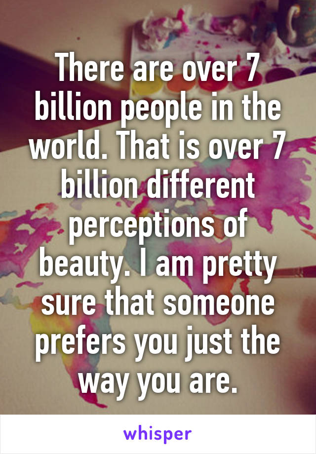 There are over 7 billion people in the world. That is over 7 billion different perceptions of beauty. I am pretty sure that someone prefers you just the way you are.