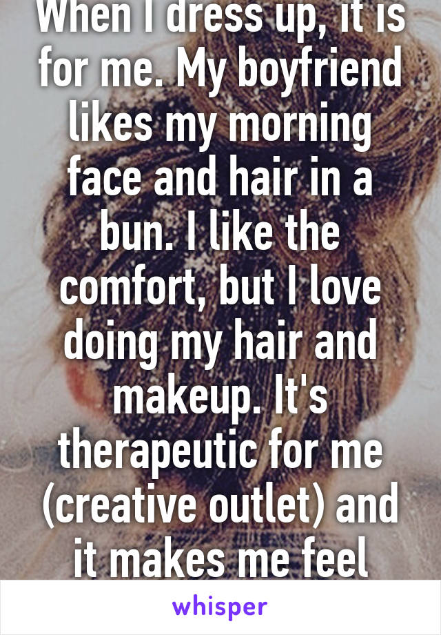 When I dress up, it is for me. My boyfriend likes my morning face and hair in a bun. I like the comfort, but I love doing my hair and makeup. It's therapeutic for me (creative outlet) and it makes me feel more glamorous. 