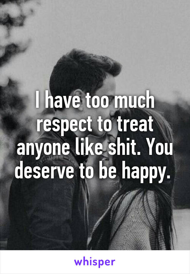 I have too much respect to treat anyone like shit. You deserve to be happy. 