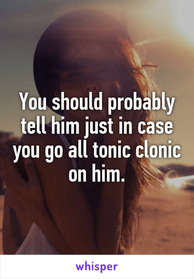 You should probably tell him just in case you go all tonic clonic on him.