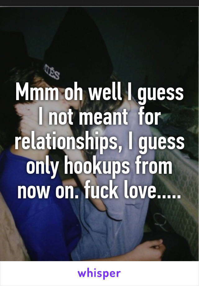 Mmm oh well I guess I not meant  for relationships, I guess only hookups from now on. fuck love.....