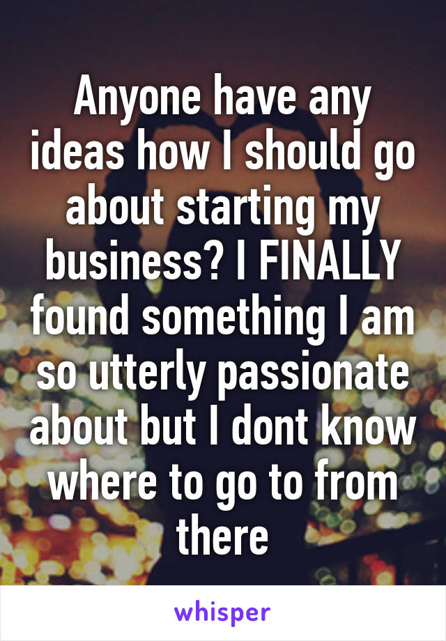 Anyone have any ideas how I should go about starting my business? I FINALLY found something I am so utterly passionate about but I dont know where to go to from there