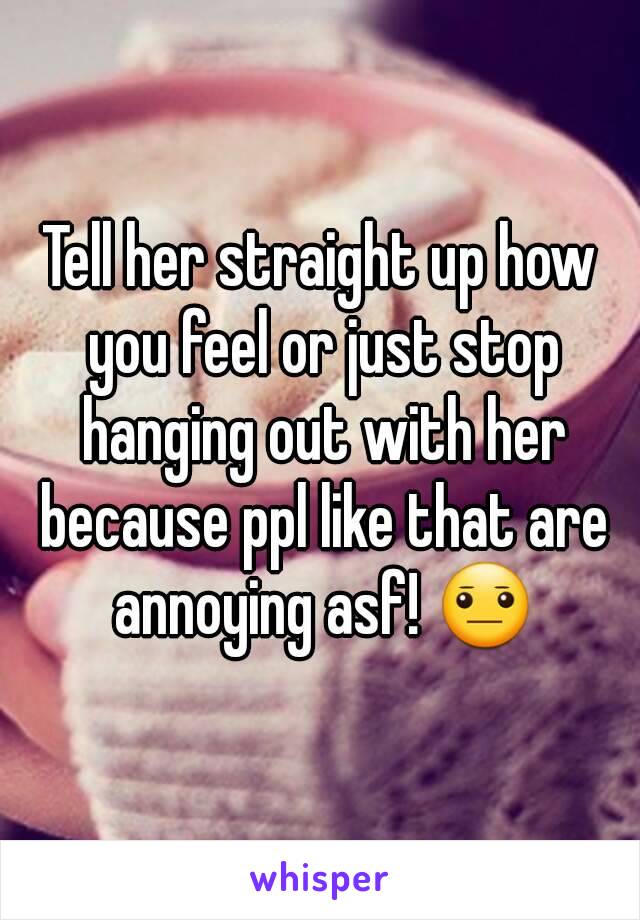 Tell her straight up how you feel or just stop hanging out with her because ppl like that are annoying asf! 😐