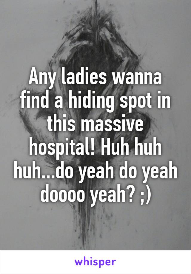 Any ladies wanna find a hiding spot in this massive hospital! Huh huh huh...do yeah do yeah doooo yeah? ;)