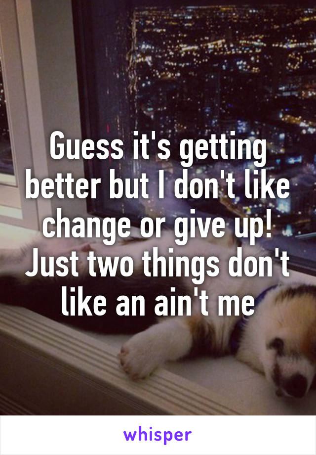 Guess it's getting better but I don't like change or give up! Just two things don't like an ain't me