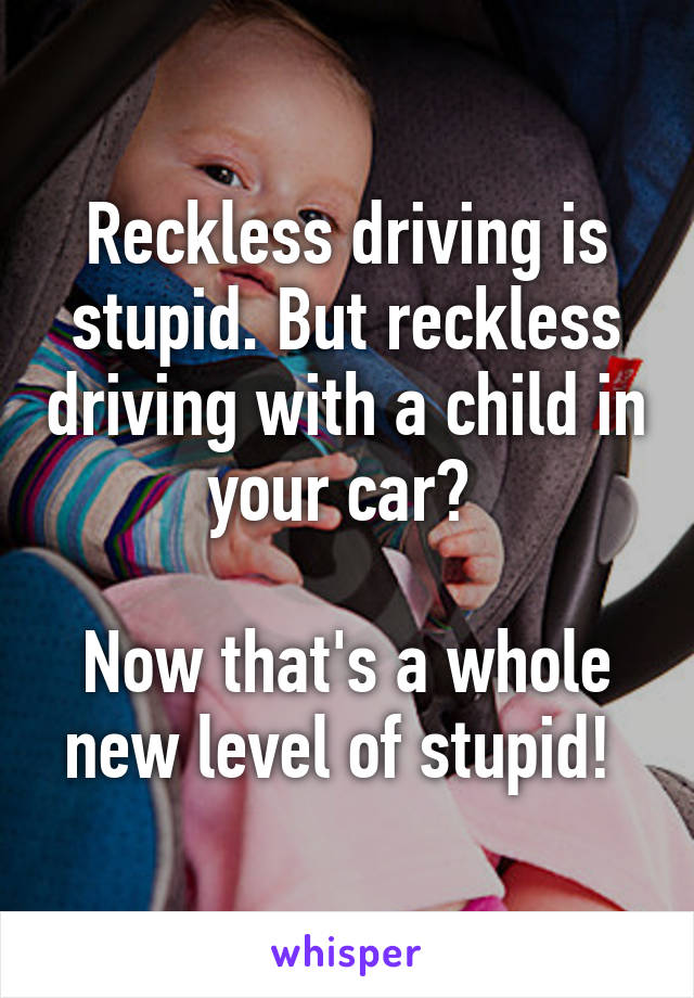 Reckless driving is stupid. But reckless driving with a child in your car? 

Now that's a whole new level of stupid! 