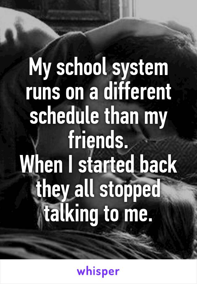 My school system runs on a different schedule than my friends.
When I started back they all stopped talking to me.