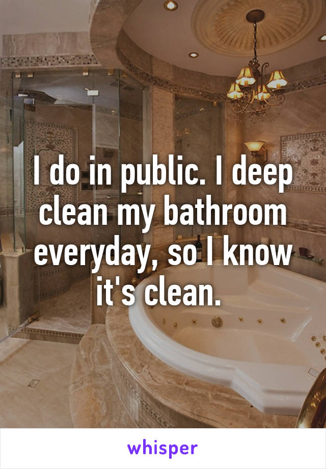 I do in public. I deep clean my bathroom everyday, so I know it's clean. 