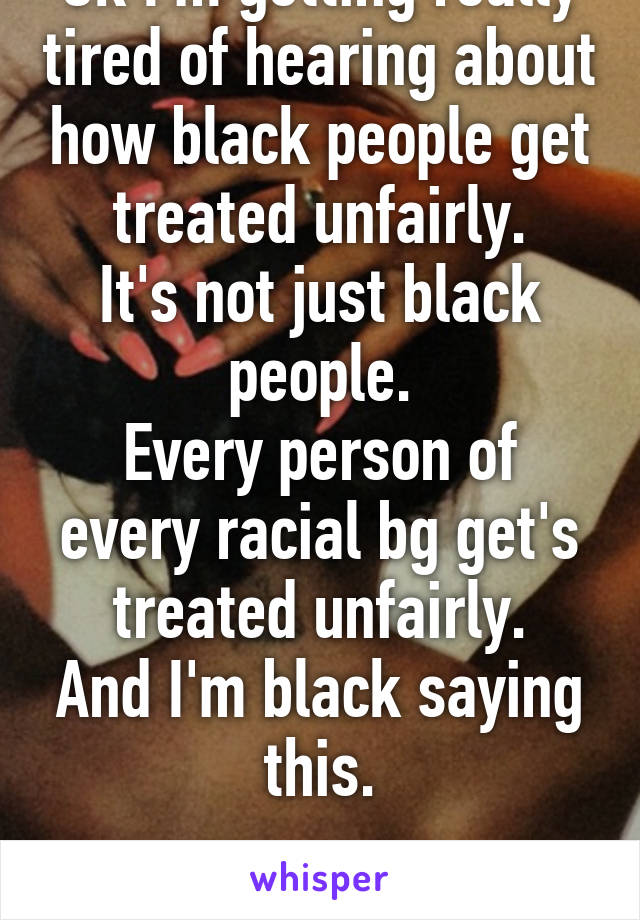 Ok I'm getting really tired of hearing about how black people get treated unfairly.
It's not just black people.
Every person of every racial bg get's treated unfairly.
And I'm black saying this.

