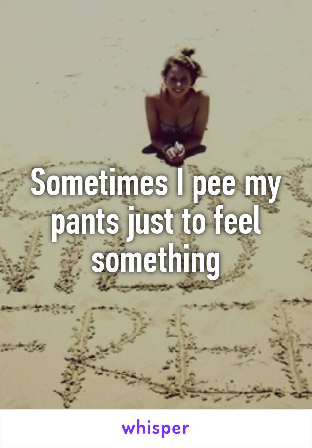 Sometimes I pee my pants just to feel something