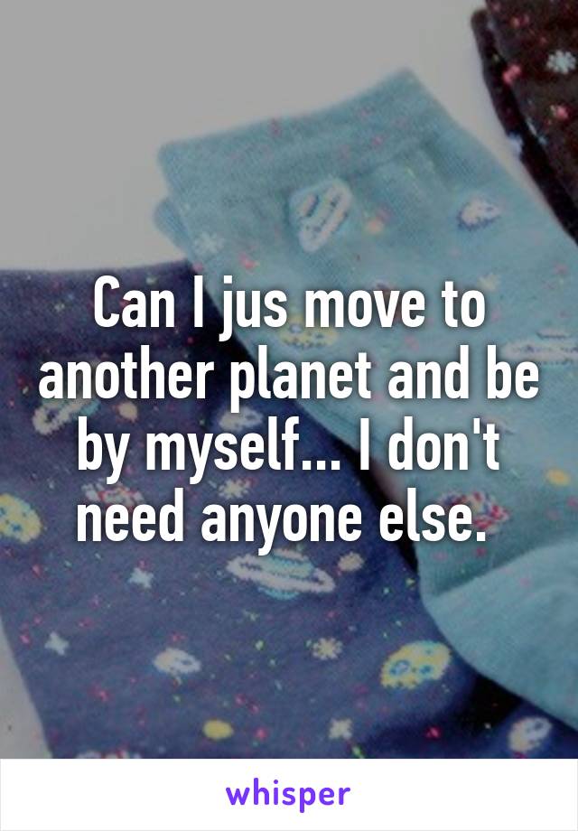 Can I jus move to another planet and be by myself... I don't need anyone else. 