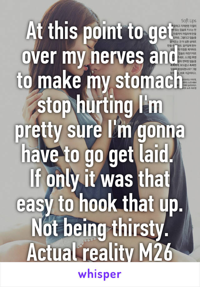 At this point to get over my nerves and to make my stomach stop hurting I'm pretty sure I'm gonna have to go get laid. 
If only it was that easy to hook that up. Not being thirsty. Actual reality M26