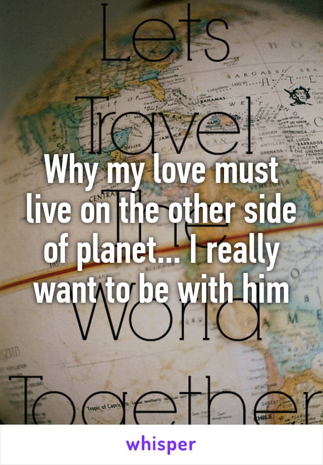 Why my love must live on the other side of planet... I really want to be with him