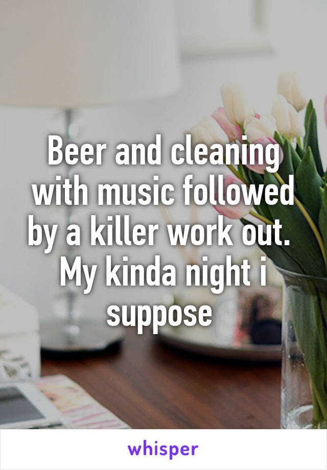 Beer and cleaning with music followed by a killer work out.  My kinda night i suppose 