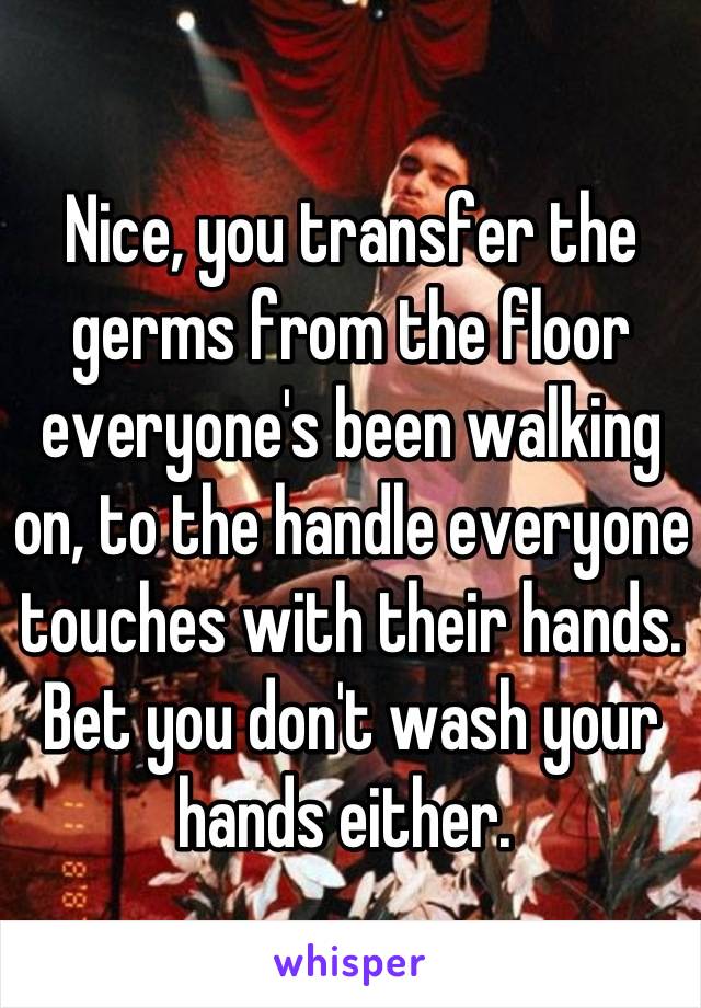 Nice, you transfer the germs from the floor everyone's been walking on, to the handle everyone touches with their hands. Bet you don't wash your hands either. 