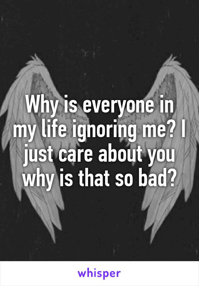 Why is everyone in my life ignoring me? I just care about you why is that so bad?