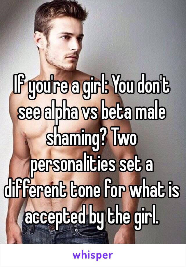 If you're a girl: You don't see alpha vs beta male shaming? Two personalities set a different tone for what is accepted by the girl.