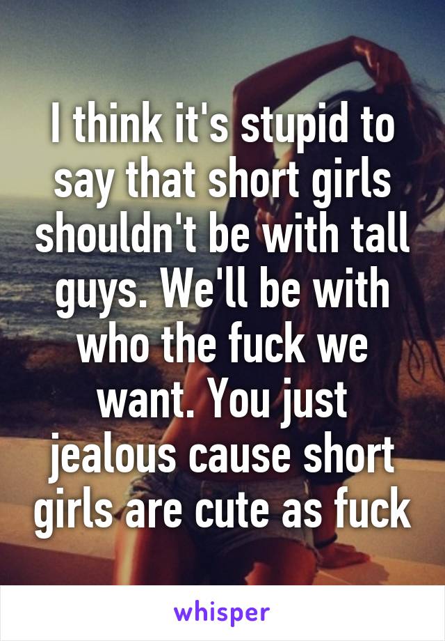 I think it's stupid to say that short girls shouldn't be with tall guys. We'll be with who the fuck we want. You just jealous cause short girls are cute as fuck