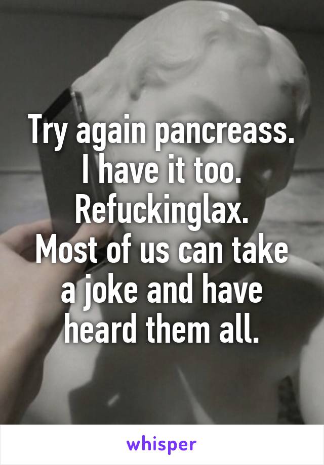 Try again pancreass. I have it too. Refuckinglax.
Most of us can take a joke and have heard them all.