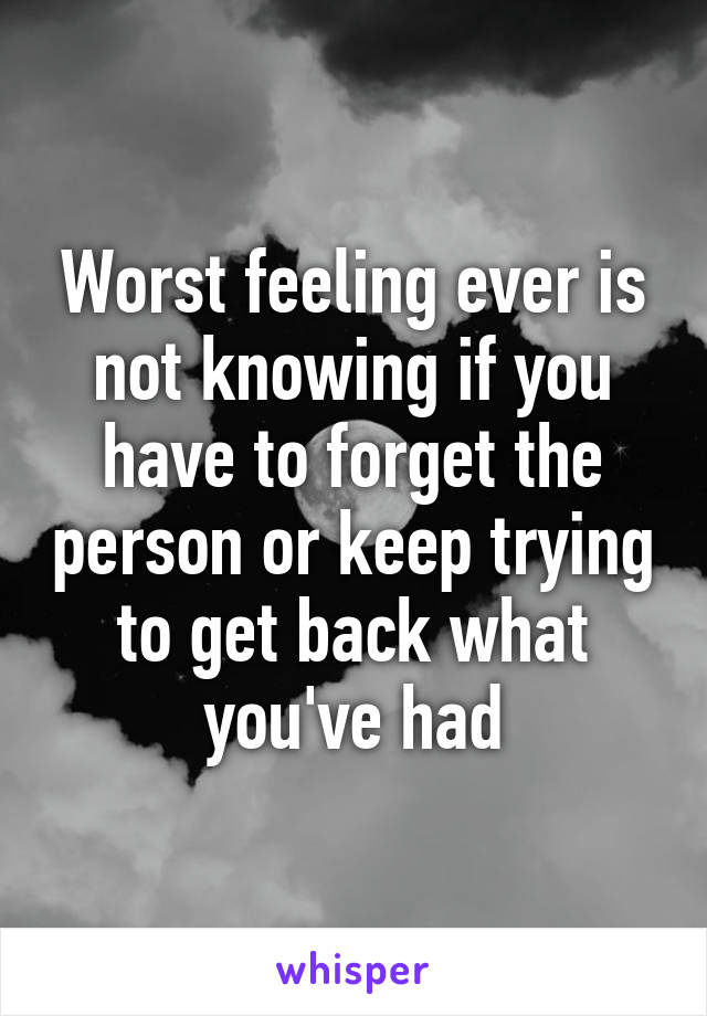 Worst feeling ever is not knowing if you have to forget the person or keep trying to get back what you've had