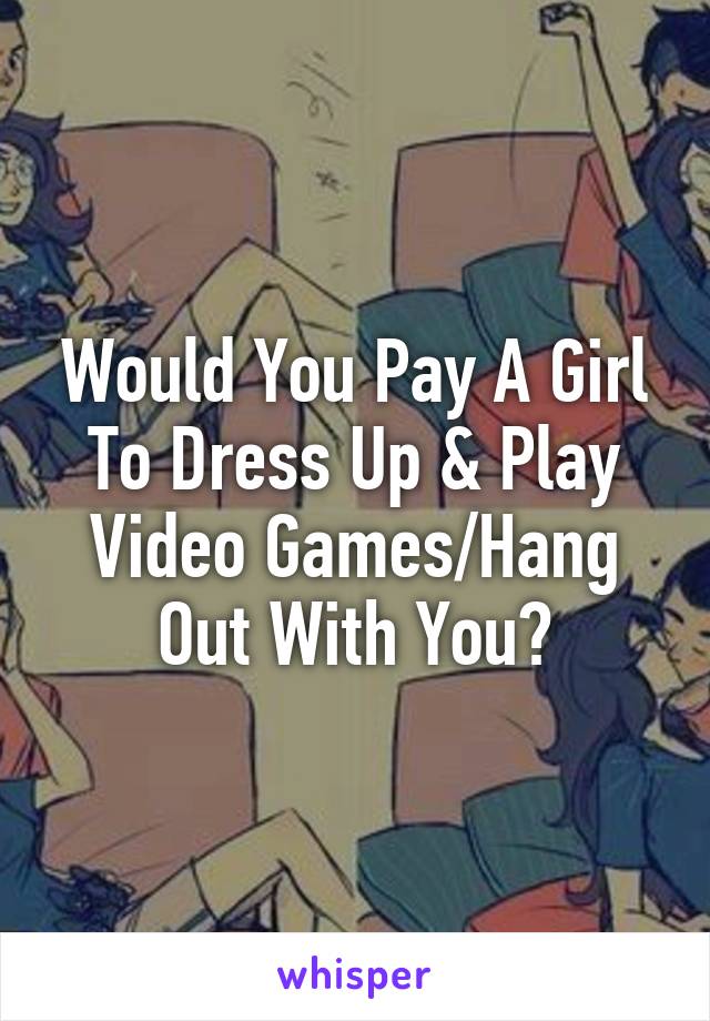 Would You Pay A Girl To Dress Up & Play Video Games/Hang Out With You?