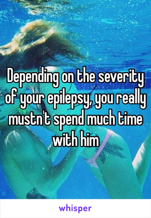 Depending on the severity of your epilepsy, you really mustn't spend much time with him