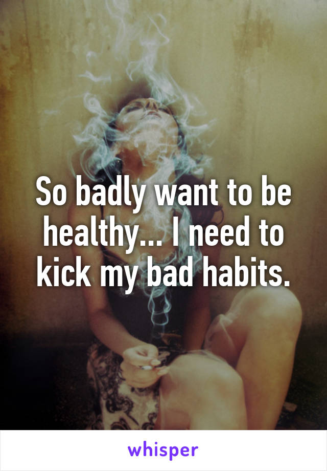 So badly want to be healthy... I need to kick my bad habits.