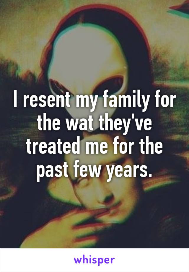 I resent my family for the wat they've treated me for the past few years.