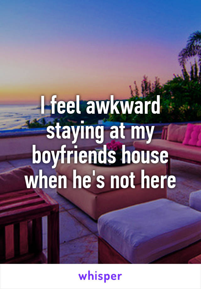 I feel awkward staying at my boyfriends house when he's not here