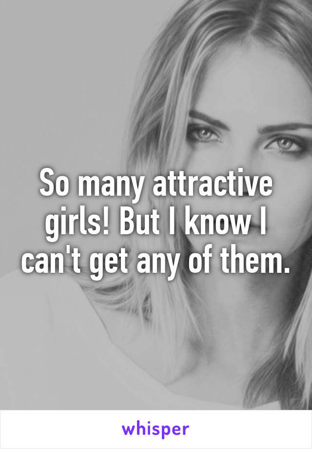 So many attractive girls! But I know I can't get any of them.