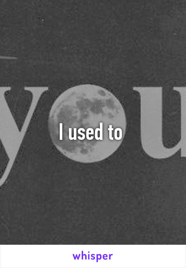 I used to 