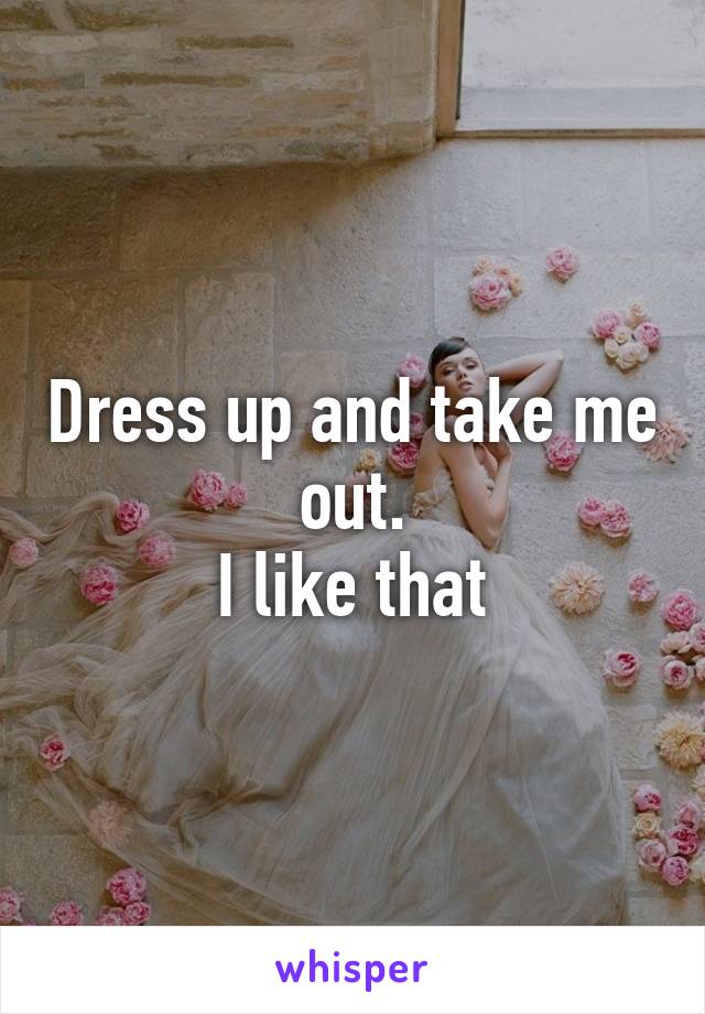 Dress up and take me out.
I like that