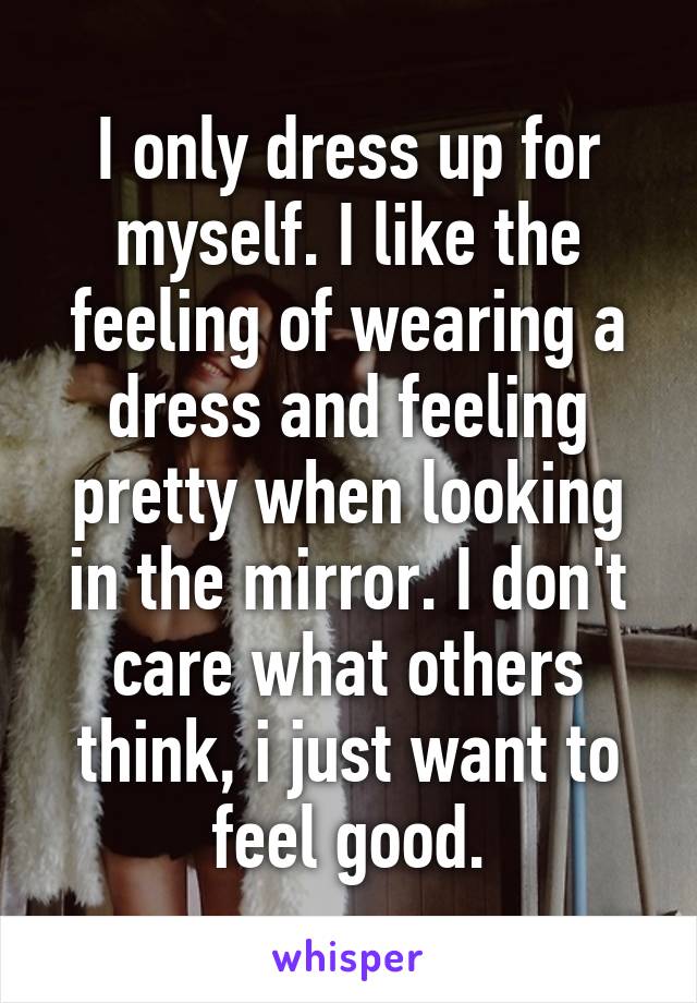 I only dress up for myself. I like the feeling of wearing a dress and feeling pretty when looking in the mirror. I don't care what others think, i just want to feel good.