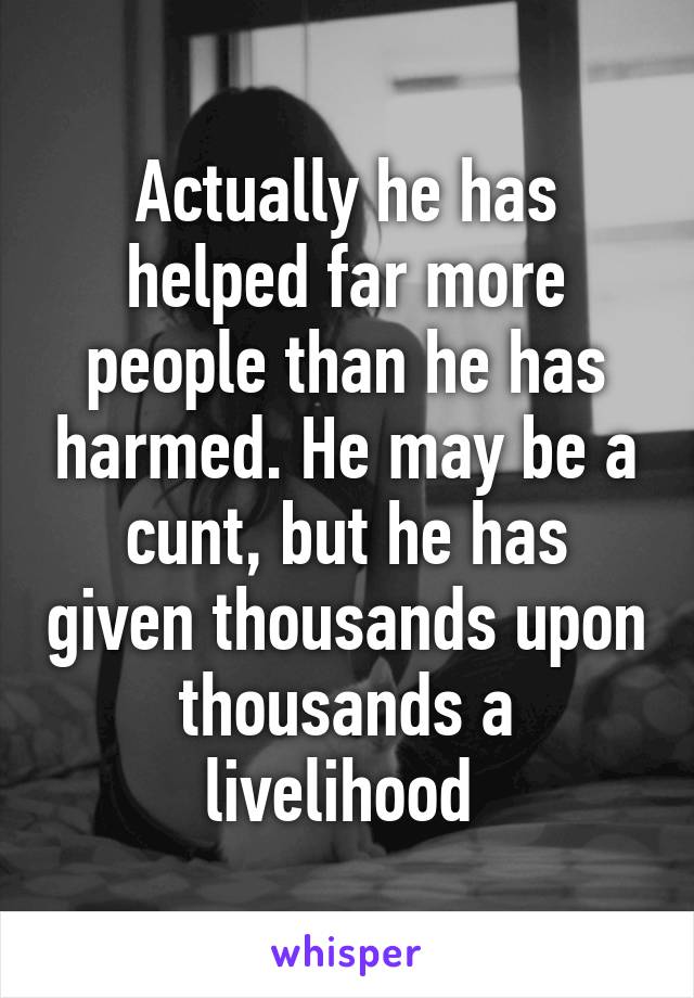 Actually he has helped far more people than he has harmed. He may be a cunt, but he has given thousands upon thousands a livelihood 